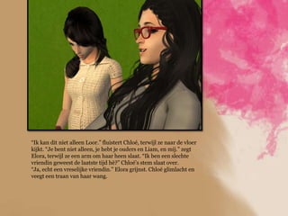 “Ik kan dit niet alleen Loor.” fluistert Chloé, terwijl ze naar de vloer
kijkt. “Je bent niet alleen, je hebt je ouders en Liam, en mij.” zegt
Elora, terwijl ze een arm om haar heen slaat. “Ik ben een slechte
vriendin geweest de laatste tijd hè?” Chloé‟s stem slaat over.
“Ja, echt een vreselijke vriendin.” Elora grijnst. Chloé glimlacht en
veegt een traan van haar wang.
 