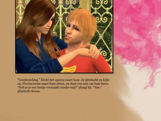 “Goedemiddag.” klinkt het opeens naast haar. Ze glimlacht en kijkt
op. Florian komt naast haar zitten, en slaat een arm om haar heen.
“Heb je je een beetje vermaakt zonder mij?” plaagt hij. “Nee.”
glimlacht Senna.
 