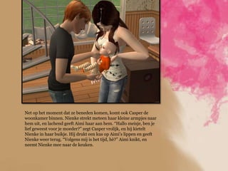 Net op het moment dat ze beneden komen, komt ook Casper de
woonkamer binnen. Nienke strekt meteen haar kleine armpjes naar
hem uit, en lachend geeft Aimi haar aan hem. “Hallo meisje, ben je
lief geweest voor je moeder?” zegt Casper vrolijk, en hij kietelt
Nienke in haar buikje. Hij drukt een kus op Aimi‟s lippen en geeft
Nienke weer terug. “Volgens mij is het tijd, hè?” Aimi knikt, en
neemt Nienke mee naar de keuken.
 