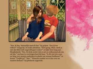 “Nee, ik lieg. Natuurlijk meen ik het.” hij grijnst. “Zou jij het
willen?” vraagt hij. Ze knikt ademloos. “Heel graag. Maar, denk je
niet dat Méet zich ongewild gaat voelen?” ze kijkt hem bang aan.
Hij glimlacht. “Nee. Ik denk eerder dat ze net zo enthousiast als ons
zal zijn.” om haar te overtuigen kust hij haar. “Is dit niet iets waar
we lang over moeten nadenken in plaats van zomaar beslissen?” ze
fronst. “Twijfel je?” “Nee.” “Waarom zouden we er dan over na
moeten denken?” hij glimlacht opgewekt.
 