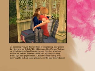 Ze fronst nog even, en dan verschijnt er een grijns op haar gezicht.
Ze vliegt hem om de hals. “Het lijkt me geweldig, Florian.” fluistert
ze. Hij glimlacht en houd haar stevig vast. “Mooi zo. Misschien
moeten we Méet nu dan maar bellen, hè?” hij kust haar wang.
Senna kijkt hem grijnzend aan. “Of daar wachten we nog even
mee.” zegt hij met een kleine glimlach, voor hij haar liefdevol zoent.
 