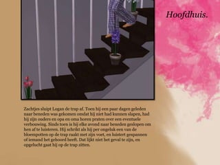 Hoofdhuis.




Zachtjes sluipt Logan de trap af. Toen hij een paar dagen geleden
naar beneden was gekomen omdat hij niet had kunnen slapen, had
hij zijn ouders en opa en oma horen praten over een eventuele
verbouwing. Sinds toen is hij elke avond naar beneden geslopen om
hen af te luisteren. Hij schrikt als hij per ongeluk een van de
bloempotten op de trap raakt met zijn voet, en luistert gespannen
of iemand het gehoord heeft. Dat lijkt niet het geval te zijn, en
opgelucht gaat hij op de trap zitten.
 