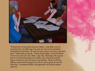 “Ik denk dat we het prima kunnen redden.” zegt Bella voor de
zoveelste keer. Ze kijkt nog even naar de met rood omcirkelde
advertentie in de krant. “Ik weet het niet, stel je voor dat er iets fout
gaat.” Tobias bijt op zijn lip. “Tobias heeft gelijk, zo breed hebben
we het nou ook weer niet, Bells.” zegt Alex. Hij buigt zich nog een
keer over de berekeningen van Tobias. Als ze het huis zouden
kopen, zouden ze niet veel meer over hebben. “Maar in dit huis
blijven wonen heeft ook geen zin. Het is veel te groot, ik voel me
klein hier.” protesteert Bella, wat gegrinnik van de drie andere
oplevert.
 