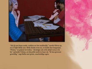 “Als jij een baan zoekt, redden we het makkelijk.” merkt Olivia op,
en ze kijkt Bella aan. Bella denkt even na, en knikt dan langzaam.
“Prima.” ze grijnst tevreden. “Jij krijgt ook echt altijd wat je wil,
hè.” grinnikt Tobias, en hij prikt zacht in haar zij. “ik ben gewoon
geweldig.” zegt Bella met grote, onschuldige ogen.
 