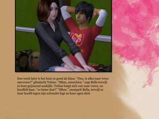 Een week later is het huis zo goed als klaar. “Dus, is alles naar wens
mevrouw?” glimlacht Tobias. “Mhm, misschien.” zegt Bella terwijl
ze hem grijnzend aankijkt. Tobias buigt zich wat naar voren, en
knuffelt haar. “zo beter dan?” “Mhm.” mompelt Bella, terwijl ze
haar hoofd tegen zijn schouder legt en haar ogen sluit.
 