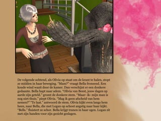 De volgende ochtend, als Olivia op staat om de krant te halen, stopt
ze midden in haar beweging. “Mam?” vraagt Bella fronsend. Een
koude wind waait door de kamer. Dan verschijnt er een donkere
gedaante. Bella hapt naar adem. “Olivia van Beest, jouw dagen op
aarde zijn geteld.” gromt de donkere stem. “Maar- ik- mijn man is
nog niet thuis.” piept Olivia. “Mag ik geen afscheid van hem
nemen?” “Te laat.” antwoord de stem. Olivia kijkt even langs hem
heen, naar Bella, die met Logan op schoot angstig naar haar kijkt.
“Bells.” fluistert ze schor. Bella krijgt tranen in haar ogen. Logan zit
met zijn handen voor zijn gezicht geslagen.
 