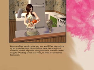 Casper steekt de kaarsjes op de taart aan, terwijl Pixie nieuwsgierig
op het aanrecht springt. Nienke lacht en strekt haar armpjes uit
naar Pixie, die snel weg schiet. Aimi glimlacht en aait over Nienke‟s
wangetje. Dan buigt ze zich naar voren, en blaast ze voor haar de
kaarsjes uit.
 