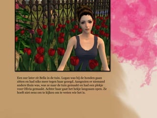 Een uur later zit Bella in de tuin. Logan was bij de honden gaan
zitten en had niks meer tegen haar gezegd. Aangezien er niemand
anders thuis was, was ze naar de tuin gemaakt en had een plekje
voor Olivia gemaakt. Achter haar gaat het hekje langzaam open. Ze
hoeft niet eens om te kijken om te weten wie het is.
 