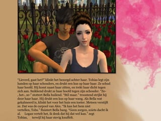 “Lieverd, gaat het?” klinkt het bezorgd achter haar. Tobias legt zijn
handen op haar schouders, en drukt een kus op haar haar. Ze schud
haar hoofd. Hij komt naast haar zitten, en trekt haar dicht tegen
zich aan. Snikkend drukt ze haar hoofd tegen zijn schouder. “Ze-
, het-, ze-” stottert Bella huilend. “Stil maar.” troostend strijkt hij
door haar haar. Hij drukt een kus op haar wang. Als Bella wat
gekalmeerd is, klinkt het voor het huis een toeter. Meteen verstijft
ze. Dat was de carpool van Alex. “Ik kan het hem niet
vertellen, Tobs.” fluistert Bella bang. “Geen zorgen, zoiets dacht ik
al. Logan vertelt het, ik denk dat hij dat wel kan.” zegt
Tobias, terwijl hij haar stevig knuffelt.
 