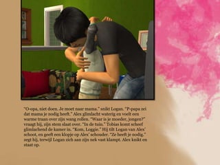 “O-opa, niet doen. Je moet naar mama.” snikt Logan. “P-papa zei
dat mama je nodig heeft.” Alex glimlacht waterig en voelt een
warme traan over zijn wang rollen. “Waar is je moeder, jongen?”
vraagt hij, zijn stem slaat over. “In de tuin.” Tobias komt scheef
glimlachend de kamer in. “Kom, Loggie.” Hij tilt Logan van Alex‟
schoot, en geeft een klopje op Alex‟ schouder. “Ze heeft je nodig.”
zegt hij, terwijl Logan zich aan zijn nek vast klampt. Alex knikt en
staat op.
 