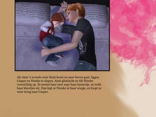 Als Aimi „s avonds weer thuis komt en naar boven gaat, liggen
Casper en Nienke te slapen. Aimi glimlacht en tilt Nienke
voorzichtig op. Ze neemt haar mee naar haar kamertje, en trekt
haar kleertjes uit. Dan legt ze Nienke in haar wiegje, en loopt ze
weer terug naar Casper.
 