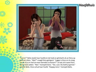 Hoofdhuis




“Loorie?” Bella steekt haar hoofd om de hoek en glimlacht als ze Elora op
bed ziet zitten. “Wat?” vraagt Elora geërgerd. “Loggie is thuis en ik vroeg
me af of je zin had om even beneden te komen?” ze laat zich naast Elora
op het bed zakken. “Nee.” mompelt Elora. “Toe, Loor. Hij heeft je gemist.”
smeekt Bella. Elora schud haar hoofd. “Koppig mens.” mompelt Bella.
 