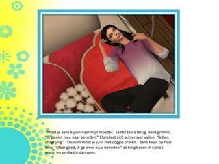 “Moet je eens kijken naar mijn moeder.” kaatst Elora terug. Bella grinnikt.
“Ik ga niet mee naar beneden.” Elora laat zich achterover vallen. “Ik ben
chagrijnig.” “Daarom moet je juist met Loggie praten.” Bella klopt op haar
knie. “Maar goed, ik ga weer naar beneden.” ze knijpt even in Elora’s
wang, en verdwijnt dan weer.
 