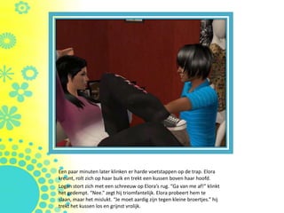 Een paar minuten later klinken er harde voetstappen op de trap. Elora
kreunt, rolt zich op haar buik en trekt een kussen boven haar hoofd.
Logan stort zich met een schreeuw op Elora’s rug. “Ga van me af!” klinkt
het gedempt. “Nee.” zegt hij triomfantelijk. Elora probeert hem te
slaan, maar het mislukt. “Je moet aardig zijn tegen kleine broertjes.” hij
trekt het kussen los en grijnst vrolijk.
 