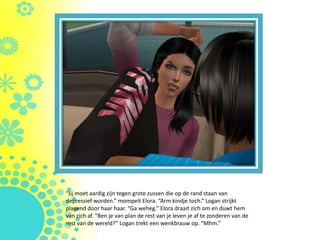“Jij moet aardig zijn tegen grote zussen die op de rand staan van
depressief worden.” mompelt Elora. “Arm kindje toch.” Logan strijkt
plagend door haar haar. “Ga weheg.” Elora draait zich om en duwt hem
van zich af. “Ben je van plan de rest van je leven je af te zonderen van de
rest van de wereld?” Logan trekt een wenkbrauw op. “Mhm.”
 