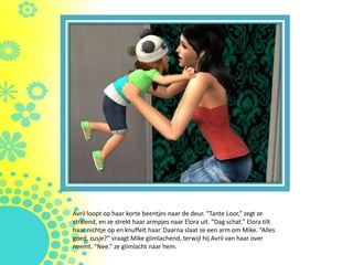 Avril loopt op haar korte beentjes naar de deur. “Tante Loor,” zegt ze
stralend, en ze strekt haar armpjes naar Elora uit. “Dag schat.” Elora tilt
haar nichtje op en knuffelt haar. Daarna slaat ze een arm om Mike. “Alles
goed, zusje?” vraagt Mike glimlachend, terwijl hij Avril van haar over
neemt. “Nee.” ze glimlacht naar hem.
 