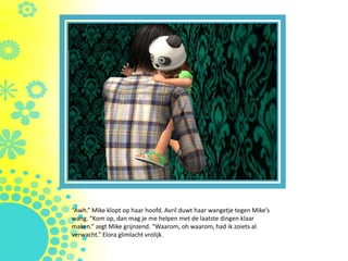 “Awh.” Mike klopt op haar hoofd. Avril duwt haar wangetje tegen Mike’s
wang. “Kom op, dan mag je me helpen met de laatste dingen klaar
maken.” zegt Mike grijnzend. “Waarom, oh waarom, had ik zoiets al
verwacht.” Elora glimlacht vrolijk.
 