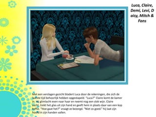 Luca, Claire,
                                                                              Demi, Levi, D
                                                                              aisy, Mitch &
                                                                                   Fons




Met een verslagen gezicht bladert Luca door de rekeningen, die zich de
laatste tijd behoorlijk hebben opgestapeld. “Luca?” Claire komt de kamer
in. Hij glimlacht even naar haar en neemt nog een slok wijn. Claire
zucht, trekt het glas uit zijn hand en geeft hem in plaats daar van een kop
koffie. “Hoe gaat het?” vraagt ze bezorgd. “Niet zo goed.” hij laat zijn
hoofd in zijn handen vallen.
 