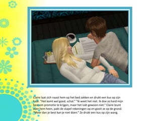 Claire laat zich naast hem op het bed zakken en drukt een kus op zijn
haar. “Het komt wel goed, schat.” “Ik weet het niet. Ik doe zo hard mijn
best om promotie te krijgen, maar het lukt gewoon niet.” Claire leunt
over hem heen, pakt de stapel rekeningen op en gooit ze op de grond.
“Meer dan je best kan je niet doen.” Ze drukt een kus op zijn wang.
 
