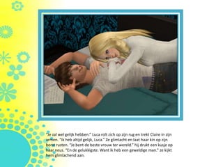 “Je zal wel gelijk hebben.” Luca rolt zich op zijn rug en trekt Claire in zijn
armen. “Ik heb altijd gelijk, Luca.” Ze glimlacht en laat haar kin op zijn
borst rusten. “Je bent de beste vrouw ter wereld.” hij drukt een kusje op
haar neus. “En de gelukkigste. Want ik heb een geweldige man.” ze kijkt
hem glimlachend aan.
 