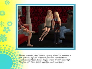 Beneden zitten Levi, Demi, Merle en Logan op de bank. “Ik meen het. Je
bent gestoord.” zegt Levi. “Ik ben niet gestoord!” protesteert Demi
verontwaardigd. “Deem. Je kent die gast amper.” “Dús? Hij is schattig.”
“Hoe heet hij?” “Weet ik niet.” Logan kijkt haar fronsend aan.
 