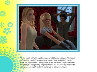 “Ik doe wat ik zelf wil.” zegt Demi, en ze kijkt hem vrolijk aan. “En hoe zit
het met jou, Loggie?” vraagt ze onschuldig. “Hoe bedoel je?” Logan
knijpt zijn ogen samen. “Ben jij, weet je wel, verliefd?” Logan bloost een
klein beetje – wat gelukkig amper zichtbaar is – en schud zijn hoofd. “En
jullie zeker ook niet?” zucht Demi, terwijl ze achterover leunt.
 