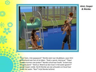Aimi, Casper
                                                                          & Nienke.




“Daar heen, mijn papapaard.” Nienke wijst naar de glijbaan, waar Aimi
glimlachend naar hen zit te kijken. “Zoals u wenst, mevrouw.” “Papa!
Paarden kunnen niet praten!” Nienke schud haar hoofd. “Je bent een
vreselijk paard.” “Dank je. Moet ik je dan maar in het water gooien?”
vraagt Casper vrolijk. Hij tilt Nienke van zijn schouders en houd haar
boven het water. “Nee!” krijst Nienke lachend.
 