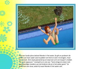 Met een harde plons beland Nienke in het water. Ze gilt en probeert de
enkels van haar vader vast te pakken om hem er ook in te krijgen, maar
het mislukt. Aimi staat grijnzend op en slaat een arm om Casper’s middel.
“Je moet oppassen.” mompelt ze in zijn oor. “Soms krijg je te doen met
kwaadaardige moeders van de kinderen die je in het water gooit.” Ze
geeft hem een duw, zodat hij naast Nienke in het water valt.
 