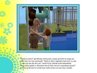 “Goed zo mama!” gilt Nienke enthousiast. Casper grinnikt en veegt zijn
natte haar van zijn voorhoofd. “Weet je, Nien, eigenlijk moet zij er nu ook
in. Dan zijn we alle drie nat.” merkt hij op. Nienke knikt bedenkelijk.
“Daar heb je gelijk in. Misschien ben je toch niet zo’n waardeloos paard.”
ze klimt op de kant en strekt haar natte armen uit naar haar moeder.
 