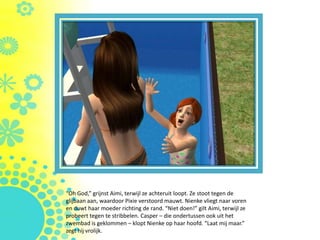 “Oh God,” grijnst Aimi, terwijl ze achteruit loopt. Ze stoot tegen de
glijbaan aan, waardoor Pixie verstoord mauwt. Nienke vliegt naar voren
en duwt haar moeder richting de rand. “Niet doen!” gilt Aimi, terwijl ze
probeert tegen te stribbelen. Casper – die ondertussen ook uit het
zwembad is geklommen – klopt Nienke op haar hoofd. “Laat mij maar.”
zegt hij vrolijk.
 