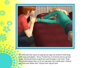 Een halfuurtje later opent ze slaperig haar ogen als ze Bram’s hand langs
haar wang voelt glijden. “Sorry.” fluistert hij, en hij drukt een kus op haar
lippen. Romée glimlacht en geeft een zacht kneepje in zijn hand. “Ik ga
even boodschappen doen en ik zou nog langs mijn moeder gaan. Slaap jij
nog maar even lekker door.” Hij kust haar nog een keer.
 