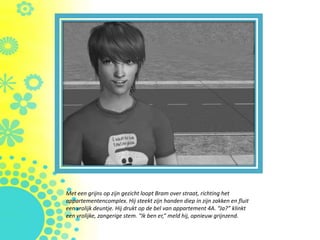 Met een grijns op zijn gezicht loopt Bram over straat, richting het
appartementencomplex. Hij steekt zijn handen diep in zijn zakken en fluit
een vrolijk deuntje. Hij drukt op de bel van appartement 4A. “Ja?” klinkt
een vrolijke, zangerige stem. “Ik ben er,” meld hij, opnieuw grijnzend.
 