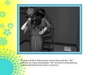 Hij stapt in de lift en klopt een paar minuten later op de deur. “Hai.”
grijnst hij, als er open wordt gedaan. “Hoi.” de vrouw in de deuropening
trekt hem glimlachend naar binnen en kust hem.
 