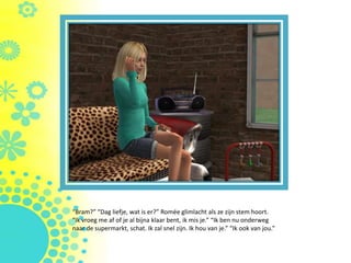 “Bram?” “Dag liefje, wat is er?” Romée glimlacht als ze zijn stem hoort.
“Ik vroeg me af of je al bijna klaar bent, ik mis je.” “Ik ben nu onderweg
naar de supermarkt, schat. Ik zal snel zijn. Ik hou van je.” “Ik ook van jou.”
 