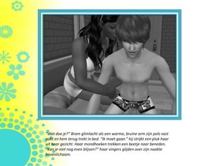 “Wat doe je?” Bram glimlacht als een warme, bruine arm zijn pols vast
pakt en hem terug trekt in bed. “Ik moet gaan.” hij strijkt een pluk haar
uit haar gezicht. Haar mondhoeken trekken een beetje naar beneden.
“Kan je niet nog even blijven?” haar vingers glijden over zijn naakte
bovenlichaam.
 