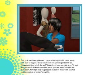 “Dat ga ik niet laten gebeuren.” Logan schud zijn hoofd. “Daar heb jij
niets over te zeggen.” Elora werpt hem een vernietigende blik toe.
“Helaas voor jou, heb ik dat wel.” Logan trekt haar aan haar arm. “Jij gaat
douchen en als Mike er zometeen is dan gaan we met z’n drieën wat
leuks doen. Kom op!” zegt hij geërgerd als ze niet meewerkt. “Als het
moet schop ik je er onder.” dreigt hij.
 