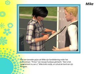 Mike




Met een tevreden grijns zet Mike zijn handtekening onder het
huurcontract. “Prima.” zijn nieuwe huisbaas glimlacht. “Dan is het
appartement nu van u.” Mike knikt vrolijk, en schud de hand van zijn
huisbaas.
 