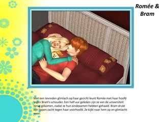 Romée &
                                                                             Bram




Met een tevreden glimlach op haar gezicht leunt Romée met haar hoofd
tegen Bram’s schouder. Een half uur geleden zijn ze van de universiteit
terug gekomen, nadat ze hun eindexamen hebben gehaald. Bram drukt
zijn lippen zacht tegen haar voorhoofd. Ze kijkt naar hem op en glimlacht
weer.
 