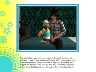 Mike glimlacht trots en trekt haar op schoot. Ze nestelt zich tegen zijn
borst aan. “Pappie?” Avril kijkt hem liefjes aan. “Ja?” “Wanneer kom jij bij
mama en mij wonen?” ze legt haar hoofdje tegen zijn arm en kijkt hem
vragend aan. Mike slikt even en strijkt door haar bruine haar. “Dat weet
ik niet, meisje. Dat ligt aan je moeder. Maar ik denk niet dat ze dat wil.”
 