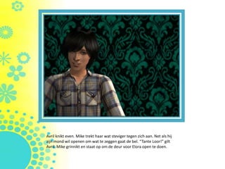 Avril knikt even. Mike trekt haar wat steviger tegen zich aan. Net als hij
zijn mond wil openen om wat te zeggen gaat de bel. “Tante Loor!” gilt
Avril. Mike grinnikt en staat op om de deur voor Elora open te doen.
 