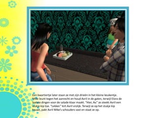 Een kwartiertje later staan ze met zijn drieën in het kleine keukentje.
Mike leunt tegen het aanrecht en houd Avril in de gaten, terwijl Elora de
laatste dingen voor de salade klaar maakt. “Hier, Av.” ze steekt Avril een
stukje kip toe. “Lekker.” kirt Avril vrolijk. Terwijl ze op het stukje kip
kauwt, pakt Avril Mike’s schouders vast en staat ze op.
 