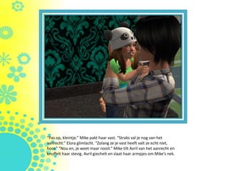 “Pas op, kleintje.” Mike pakt haar vast. “Straks val je nog van het
aanrecht.” Elora glimlacht. “Zolang ze je vast heeft valt ze echt niet,
hoor.” “Nou en, je weet maar nooit.” Mike tilt Avril van het aanrecht en
knuffelt haar stevig. Avril giechelt en slaat haar armpjes om Mike’s nek.
 