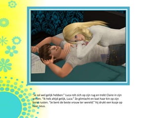 “Je zal wel gelijk hebben.” Luca rolt zich op zijn rug en trekt Claire in zijn
armen. “Ik heb altijd gelijk, Luca.” Ze glimlacht en laat haar kin op zijn
borst rusten. “Je bent de beste vrouw ter wereld.” hij drukt een kusje op
haar neus.
 