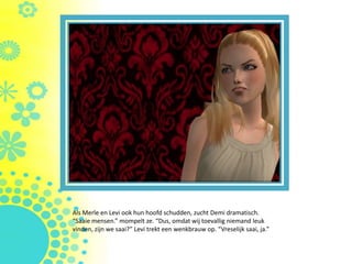 Als Merle en Levi ook hun hoofd schudden, zucht Demi dramatisch.
“Saaie mensen.” mompelt ze. “Dus, omdat wij toevallig niemand leuk
vinden, zijn we saai?” Levi trekt een wenkbrauw op. “Vreselijk saai, ja.”
 
