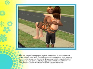 Met een simpele beweging tilt hij Aimi op en houd hij haar boven het
water. “Nee!” piept Aimi, terwijl ze probeert los te komen. “Cas, toe.” ze
kijkt hem smekend aan. Hij grijnst, drukt een kus op haar lippen en laat
haar dan los. Nienke springt lachend haar moeder achter na.
 