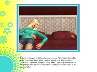 Ze komt omhoog en strijkt haar haren weer goed. “We hebben hartstikke
vroeg examen gehad en ik ben zwanger, weet je nog. Ik ben gesloopt.”
“Goed dan.” zegt Bram geërgerd. “Slaap lekker.” Hij springt van het bed af
en verdwijnt naar de woonkamer. Romée laat kreunend haar hoofd in de
kussens vallen.
 
