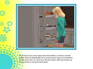 Als Romée na een uurtje slapen weer klaarwakker is, heeft ze vreselijk
honger. Met een bedenkelijke frons op haar gezicht speurt ze de koelkast
af naar iets te eten. Ze zucht als ze niks kan vinden. Met haar handen op
haar buik laat ze zich op de bank vallen.
 