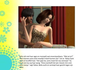 Bella rolt met haar ogen en mompelt wat onverstaanbaars. “Wat zei je?”
“Dat mannen soms echt vreselijk irritant kunnen zijn.” sist ze. Tobias lacht
zacht en knuffelt haar. “Het spijt me, soms moet het nou eenmaal.” hij
drukt een kus op haar wang. “Elora overleeft het wel, lieverd. Ze is een
sterk meisje.” zegt Tobias. Bella zucht en verstopt haar gezicht tegen zijn
borst.
 