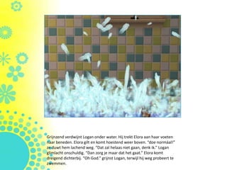 Grijnzend verdwijnt Logan onder water. Hij trekt Elora aan haar voeten
naar beneden. Elora gilt en komt hoestend weer boven. “doe normáal!”
ze duwt hem lachend weg. “Dat zal helaas niet gaan, denk ik.” Logan
glimlacht onschuldig. “Dan zorg je maar dat het gaat.” Elora komt
dreigend dichterbij. “Oh God.” grijnst Logan, terwijl hij weg probeert te
zwemmen.
 