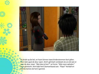 Hij drukt op de bel, en hoort binnen twee kinderstemmen kort gillen.
Even later gaat de deur open. Aimi’s glimlach verdwijnt als ze ziet wie er
voor de deur staat. “Wat doe jij hier?” ze fronst. “Mijn zoon ophalen.”
Sean glimlacht. Aimi kijkt hem stomverbaasd aan. “Papa!” Kendall en
Nienke komen de hal in gerend.
 